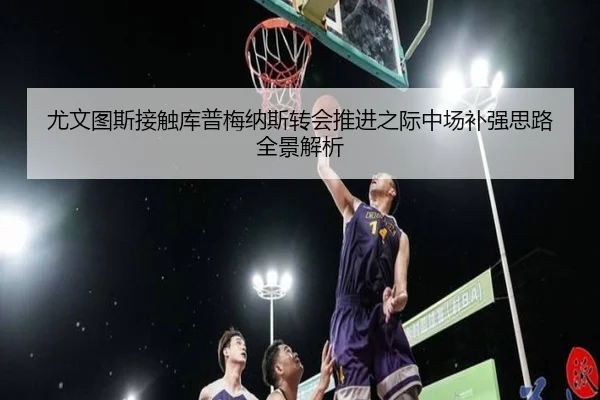 尤文图斯接触库普梅纳斯转会推进之际中场补强思路全景解析