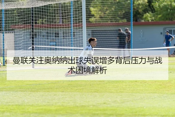 曼联关注奥纳纳出球失误增多背后压力与战术困境解析