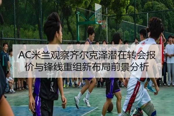 AC米兰观察齐尔克泽潜在转会报价与锋线重组新布局前景分析