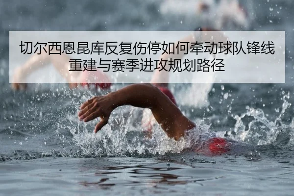 切尔西恩昆库反复伤停如何牵动球队锋线重建与赛季进攻规划路径