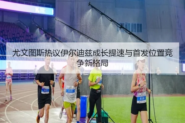 尤文图斯热议伊尔迪兹成长提速与首发位置竞争新格局