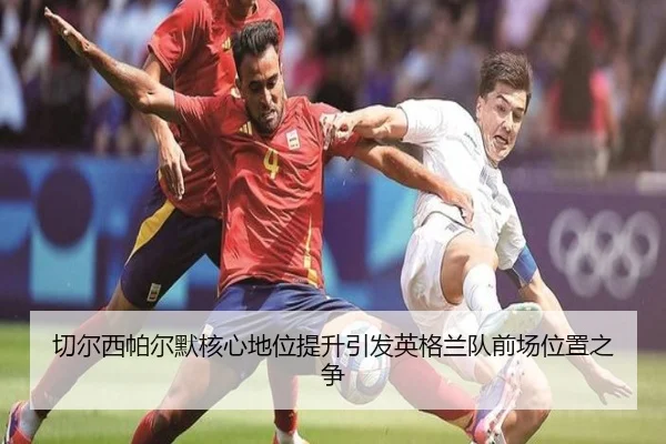 切尔西帕尔默核心地位提升引发英格兰队前场位置之争